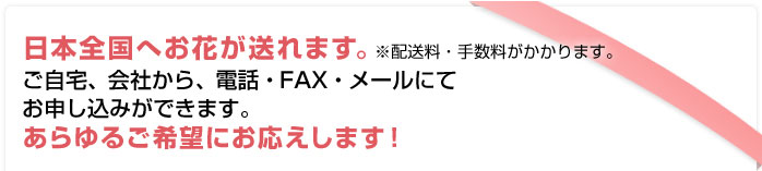 日本全国へお花が送れます。※手数料がかかります。ご自宅、会社から、電話・FAX・インターネットにてお申し込みができます。あらゆるご希望にお応えします！